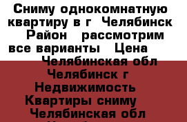 Сниму однокомнатную квартиру в г. Челябинск › Район ­ рассмотрим все варианты › Цена ­ 10 000 - Челябинская обл., Челябинск г. Недвижимость » Квартиры сниму   . Челябинская обл.,Челябинск г.